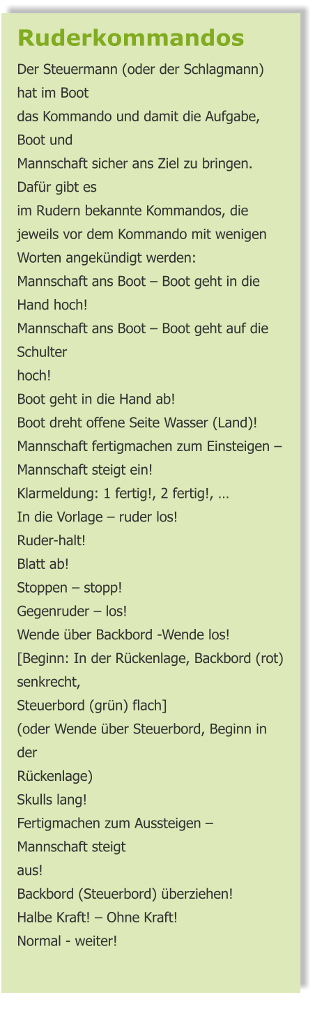 Ruderkommandos  Der Steuermann (oder der Schlagmann) hat im Boot das Kommando und damit die Aufgabe, Boot und Mannschaft sicher ans Ziel zu bringen. Dafür gibt es im Rudern bekannte Kommandos, die jeweils vor dem Kommando mit wenigen Worten angekündigt werden: Mannschaft ans Boot – Boot geht in die Hand hoch! Mannschaft ans Boot – Boot geht auf die Schulter hoch! Boot geht in die Hand ab! Boot dreht offene Seite Wasser (Land)! Mannschaft fertigmachen zum Einsteigen – Mannschaft steigt ein! Klarmeldung: 1 fertig!, 2 fertig!, … In die Vorlage – ruder los! Ruder-halt! Blatt ab! Stoppen – stopp! Gegenruder – los! Wende über Backbord -Wende los! [Beginn: In der Rückenlage, Backbord (rot) senkrecht, Steuerbord (grün) flach] (oder Wende über Steuerbord, Beginn in der Rückenlage) Skulls lang! Fertigmachen zum Aussteigen – Mannschaft steigt aus! Backbord (Steuerbord) überziehen! Halbe Kraft! – Ohne Kraft! Normal - weiter!