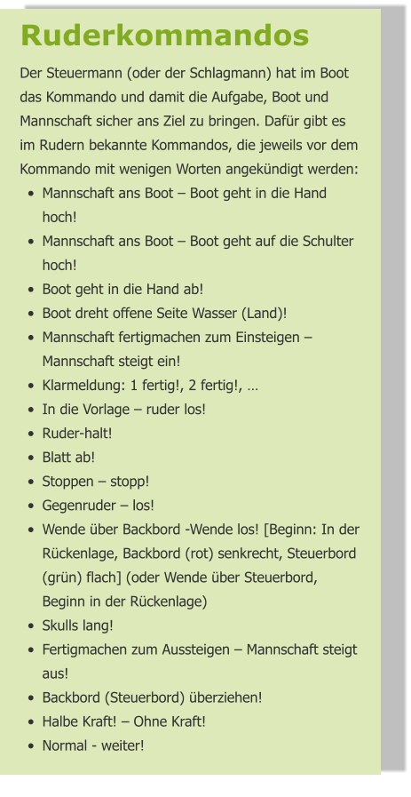 Ruderkommandos  Der Steuermann (oder der Schlagmann) hat im Boot das Kommando und damit die Aufgabe, Boot und Mannschaft sicher ans Ziel zu bringen. Dafür gibt es im Rudern bekannte Kommandos, die jeweils vor dem Kommando mit wenigen Worten angekündigt werden: •	Mannschaft ans Boot – Boot geht in die Hand hoch! •	Mannschaft ans Boot – Boot geht auf die Schulter hoch! •	Boot geht in die Hand ab! •	Boot dreht offene Seite Wasser (Land)! •	Mannschaft fertigmachen zum Einsteigen – Mannschaft steigt ein! •	Klarmeldung: 1 fertig!, 2 fertig!, … •	In die Vorlage – ruder los! •	Ruder-halt! •	Blatt ab! •	Stoppen – stopp! •	Gegenruder – los! •	Wende über Backbord -Wende los! [Beginn: In der Rückenlage, Backbord (rot) senkrecht, Steuerbord (grün) flach] (oder Wende über Steuerbord, Beginn in der Rückenlage) •	Skulls lang! •	Fertigmachen zum Aussteigen – Mannschaft steigt aus! •	Backbord (Steuerbord) überziehen! •	Halbe Kraft! – Ohne Kraft! •	Normal - weiter!