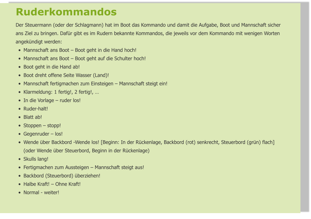Ruderkommandos  Der Steuermann (oder der Schlagmann) hat im Boot das Kommando und damit die Aufgabe, Boot und Mannschaft sicher ans Ziel zu bringen. Dafür gibt es im Rudern bekannte Kommandos, die jeweils vor dem Kommando mit wenigen Worten angekündigt werden: •	Mannschaft ans Boot – Boot geht in die Hand hoch! •	Mannschaft ans Boot – Boot geht auf die Schulter hoch! •	Boot geht in die Hand ab! •	Boot dreht offene Seite Wasser (Land)! •	Mannschaft fertigmachen zum Einsteigen – Mannschaft steigt ein! •	Klarmeldung: 1 fertig!, 2 fertig!, … •	In die Vorlage – ruder los! •	Ruder-halt! •	Blatt ab! •	Stoppen – stopp! •	Gegenruder – los! •	Wende über Backbord -Wende los! [Beginn: In der Rückenlage, Backbord (rot) senkrecht, Steuerbord (grün) flach] (oder Wende über Steuerbord, Beginn in der Rückenlage) •	Skulls lang! •	Fertigmachen zum Aussteigen – Mannschaft steigt aus! •	Backbord (Steuerbord) überziehen! •	Halbe Kraft! – Ohne Kraft! •	Normal - weiter!